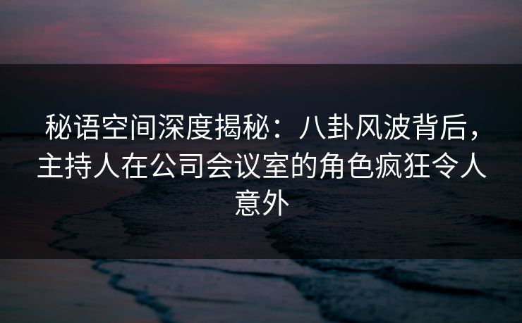 秘语空间深度揭秘：八卦风波背后，主持人在公司会议室的角色疯狂令人意外