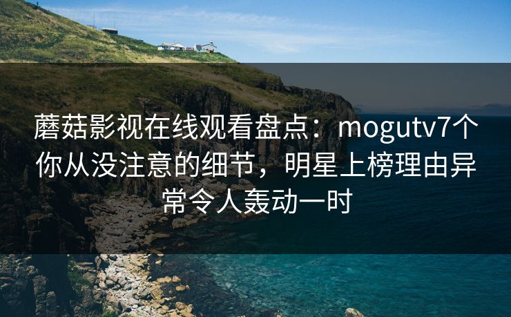 蘑菇影视在线观看盘点：mogutv7个你从没注意的细节，明星上榜理由异常令人轰动一时