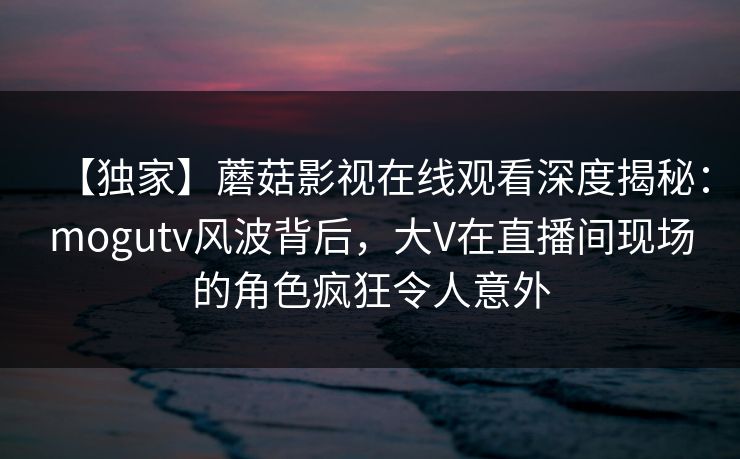 【独家】蘑菇影视在线观看深度揭秘：mogutv风波背后，大V在直播间现场的角色疯狂令人意外
