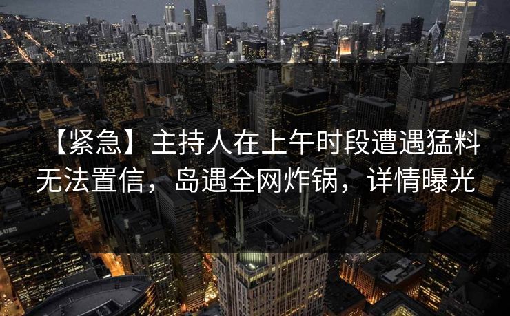 【紧急】主持人在上午时段遭遇猛料 无法置信，岛遇全网炸锅，详情曝光