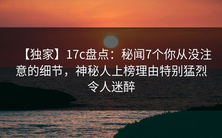 【独家】17c盘点：秘闻7个你从没注意的细节，神秘人上榜理由特别猛烈令人迷醉