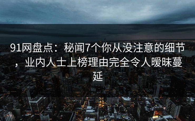 91网盘点：秘闻7个你从没注意的细节，业内人士上榜理由完全令人暧昧蔓延