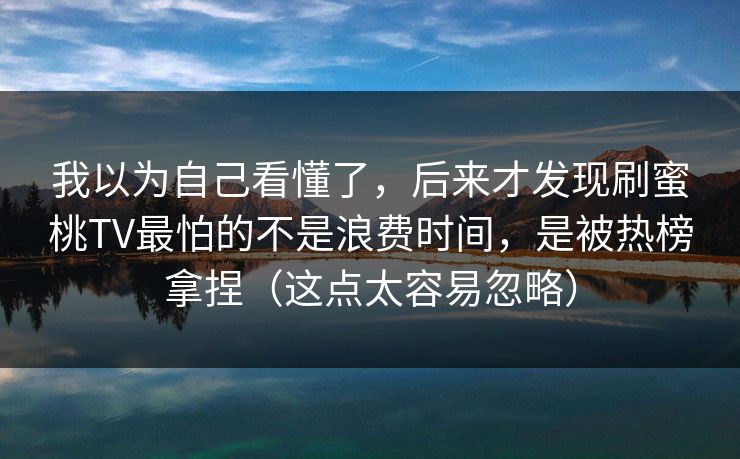 我以为自己看懂了，后来才发现刷蜜桃TV最怕的不是浪费时间，是被热榜拿捏（这点太容易忽略）