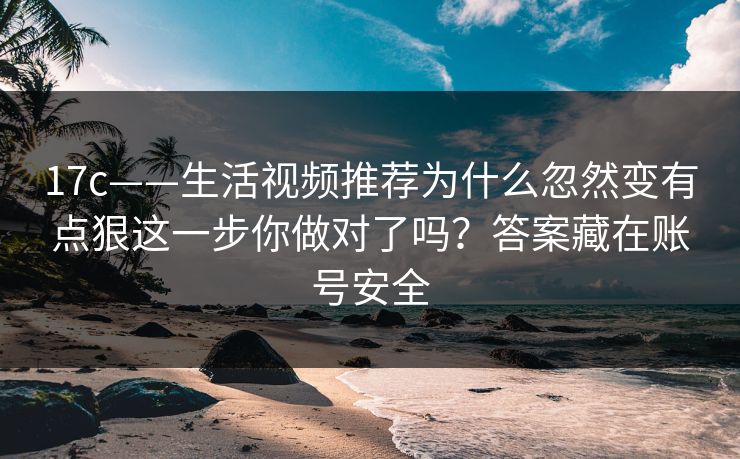 17c——生活视频推荐为什么忽然变有点狠这一步你做对了吗？答案藏在账号安全