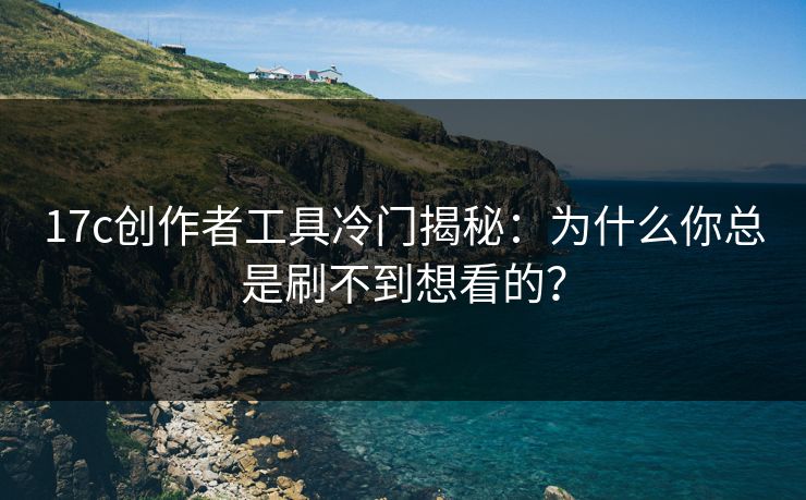 17c创作者工具冷门揭秘：为什么你总是刷不到想看的？