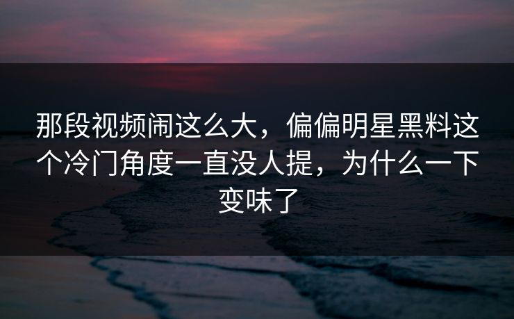 那段视频闹这么大，偏偏明星黑料这个冷门角度一直没人提，为什么一下变味了