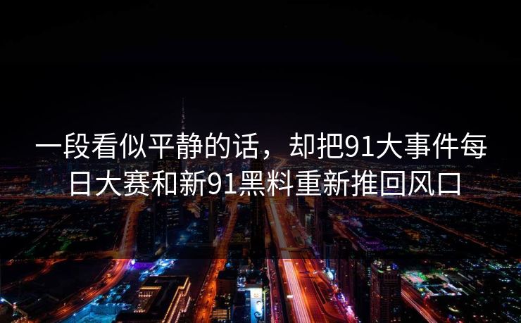 一段看似平静的话，却把91大事件每日大赛和新91黑料重新推回风口