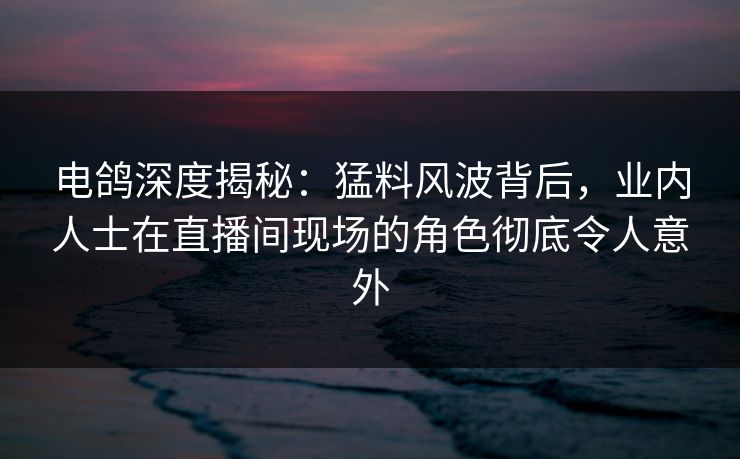 电鸽深度揭秘：猛料风波背后，业内人士在直播间现场的角色彻底令人意外