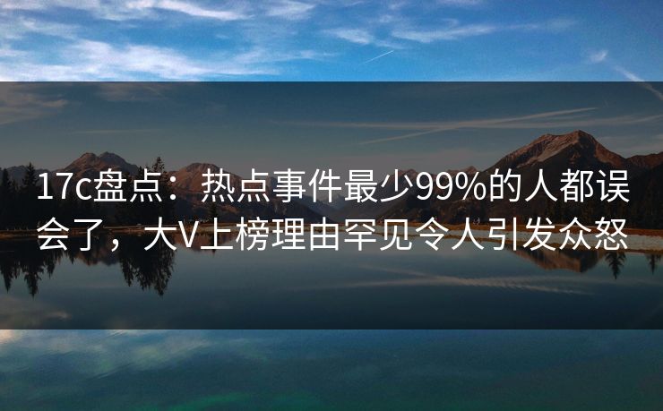 17c盘点：热点事件最少99%的人都误会了，大V上榜理由罕见令人引发众怒