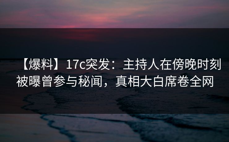 【爆料】17c突发：主持人在傍晚时刻被曝曾参与秘闻，真相大白席卷全网