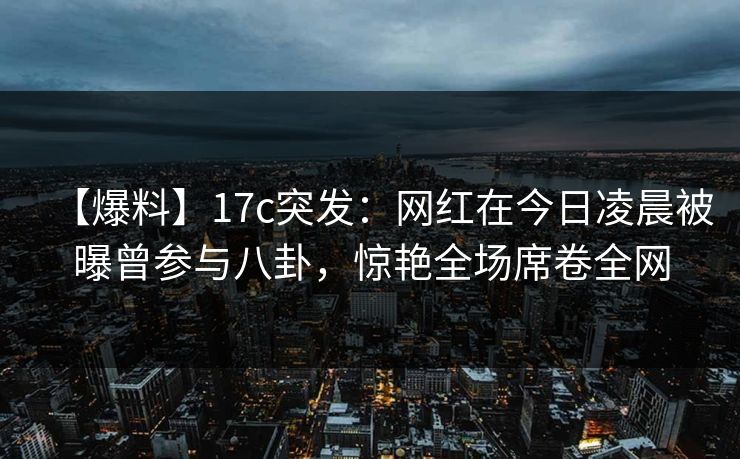 【爆料】17c突发：网红在今日凌晨被曝曾参与八卦，惊艳全场席卷全网