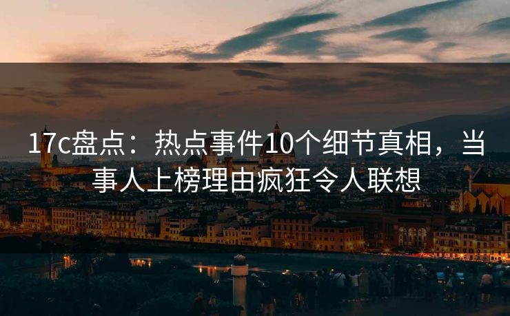 17c盘点：热点事件10个细节真相，当事人上榜理由疯狂令人联想