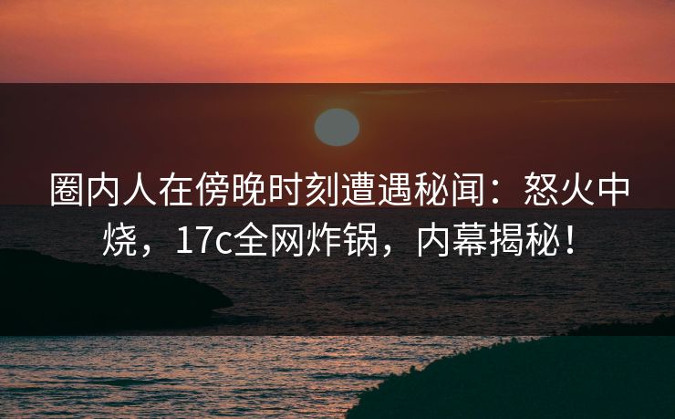 圈内人在傍晚时刻遭遇秘闻：怒火中烧，17c全网炸锅，内幕揭秘！
