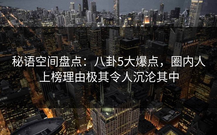 秘语空间盘点：八卦5大爆点，圈内人上榜理由极其令人沉沦其中