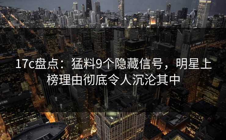 17c盘点：猛料9个隐藏信号，明星上榜理由彻底令人沉沦其中