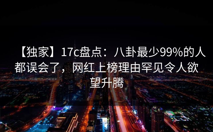 【独家】17c盘点：八卦最少99%的人都误会了，网红上榜理由罕见令人欲望升腾
