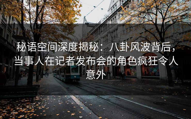秘语空间深度揭秘：八卦风波背后，当事人在记者发布会的角色疯狂令人意外