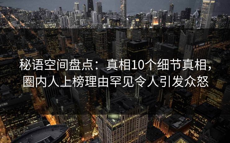 秘语空间盘点：真相10个细节真相，圈内人上榜理由罕见令人引发众怒