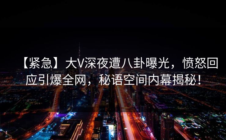 【紧急】大V深夜遭八卦曝光，愤怒回应引爆全网，秘语空间内幕揭秘！