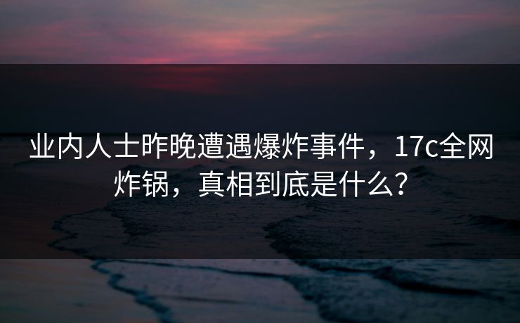 业内人士昨晚遭遇爆炸事件，17c全网炸锅，真相到底是什么？