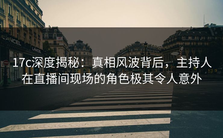 17c深度揭秘：真相风波背后，主持人在直播间现场的角色极其令人意外
