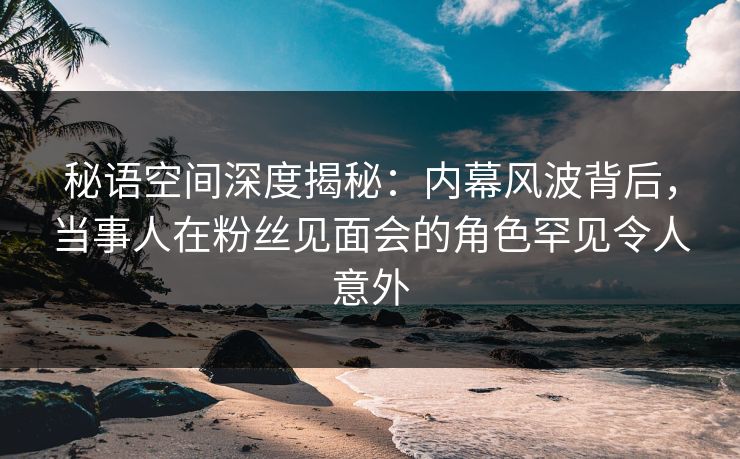 秘语空间深度揭秘：内幕风波背后，当事人在粉丝见面会的角色罕见令人意外