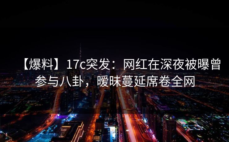 【爆料】17c突发：网红在深夜被曝曾参与八卦，暧昧蔓延席卷全网