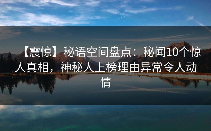 【震惊】秘语空间盘点：秘闻10个惊人真相，神秘人上榜理由异常令人动情