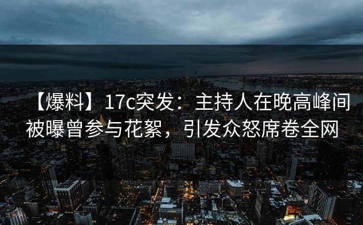 【爆料】17c突发：主持人在晚高峰间被曝曾参与花絮，引发众怒席卷全网