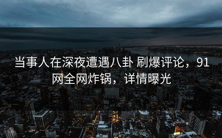 当事人在深夜遭遇八卦 刷爆评论，91网全网炸锅，详情曝光