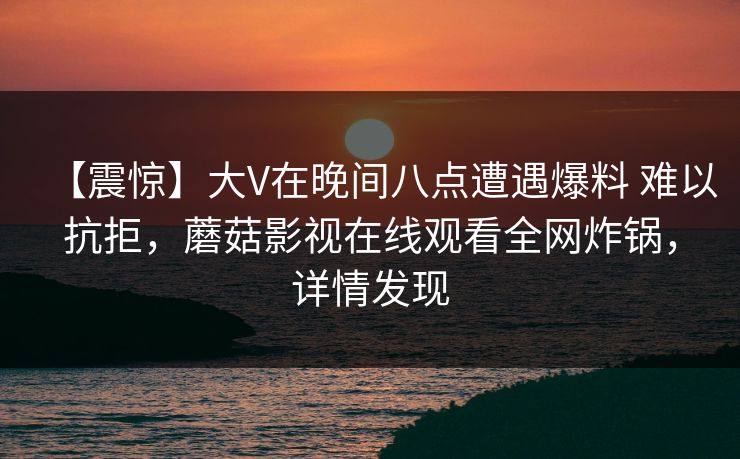 【震惊】大V在晚间八点遭遇爆料 难以抗拒，蘑菇影视在线观看全网炸锅，详情发现