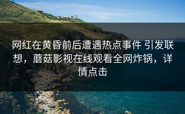 网红在黄昏前后遭遇热点事件 引发联想，蘑菇影视在线观看全网炸锅，详情点击