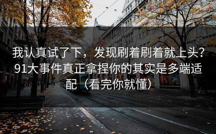 我认真试了下，发现刷着刷着就上头？91大事件真正拿捏你的其实是多端适配（看完你就懂）